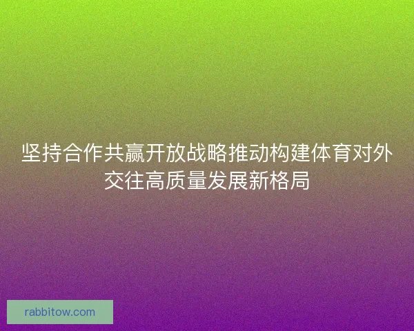 坚持合作共赢开放战略推动构建体育对外交往高质量发展新格局