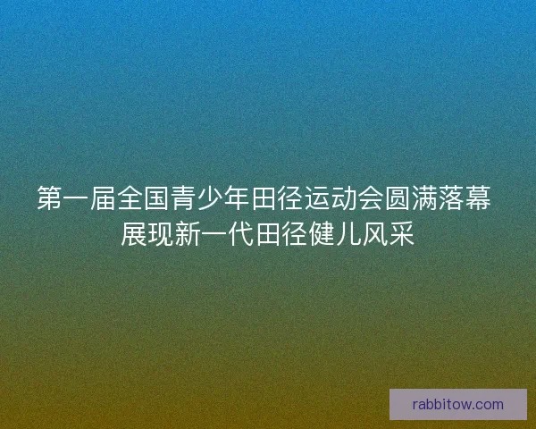 第一届全国青少年田径运动会圆满落幕 展现新一代田径健儿风采