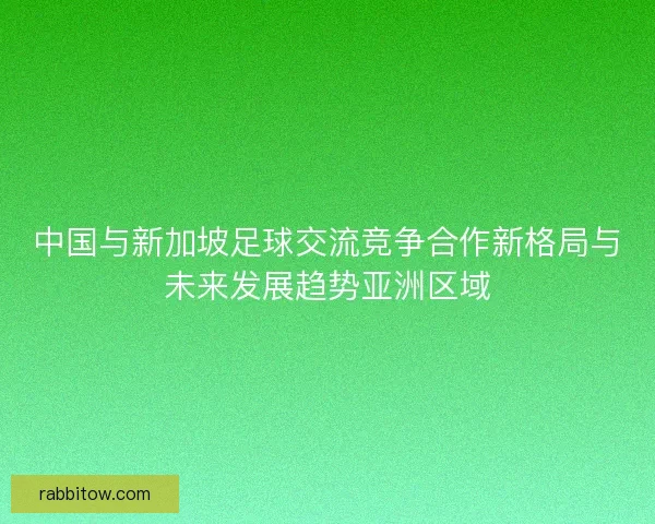 中国与新加坡足球交流竞争合作新格局与未来发展趋势亚洲区域
