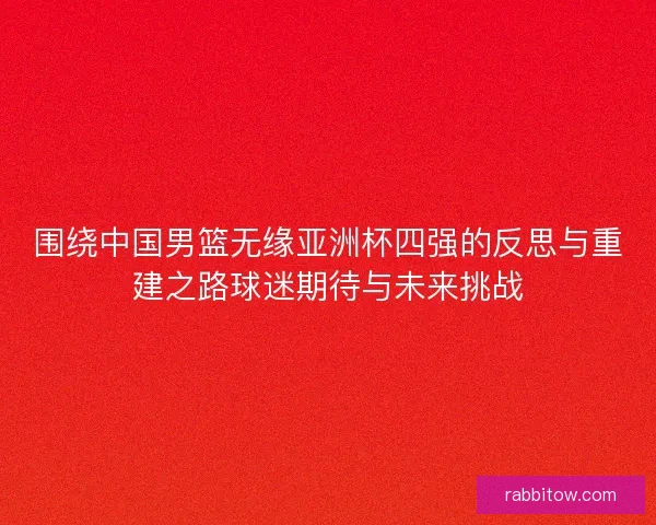 围绕中国男篮无缘亚洲杯四强的反思与重建之路球迷期待与未来挑战