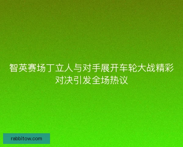 智英赛场丁立人与对手展开车轮大战精彩对决引发全场热议