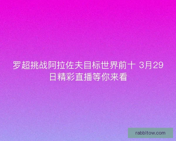 罗超挑战阿拉佐夫目标世界前十 3月29日精彩直播等你来看