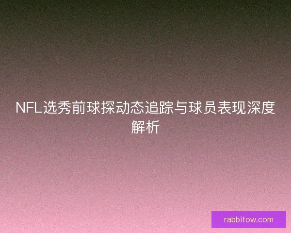 NFL选秀前球探动态追踪与球员表现深度解析