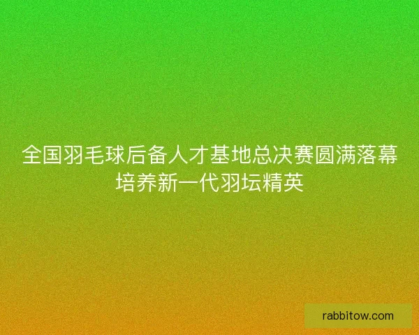 全国羽毛球后备人才基地总决赛圆满落幕培养新一代羽坛精英