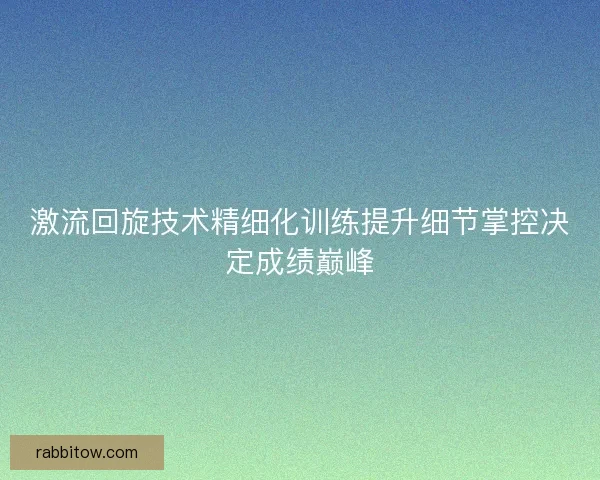 激流回旋技术精细化训练提升细节掌控决定成绩巅峰