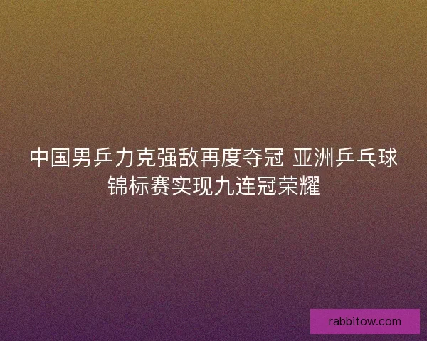 中国男乒力克强敌再度夺冠 亚洲乒乓球锦标赛实现九连冠荣耀