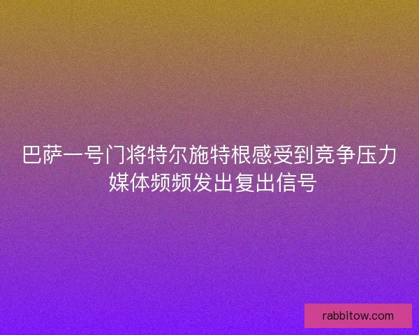 巴萨一号门将特尔施特根感受到竞争压力 媒体频频发出复出信号