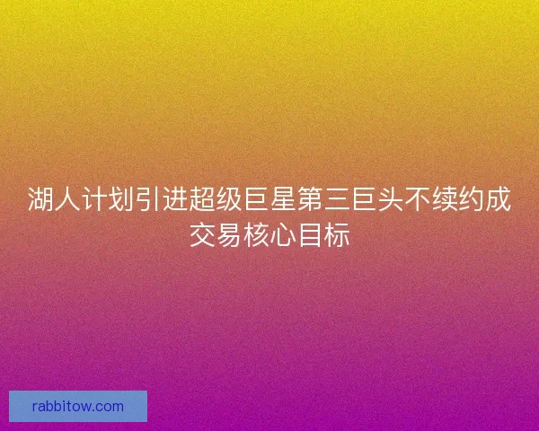 湖人计划引进超级巨星第三巨头不续约成交易核心目标