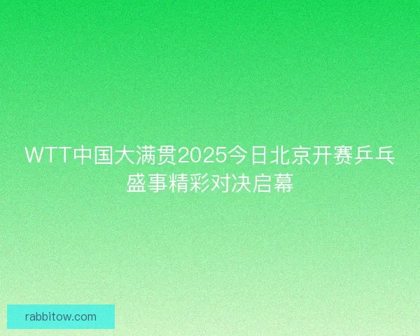 WTT中国大满贯2025今日北京开赛乒乓盛事精彩对决启幕