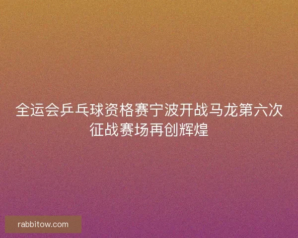 全运会乒乓球资格赛宁波开战马龙第六次征战赛场再创辉煌