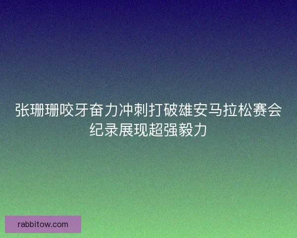 张珊珊咬牙奋力冲刺打破雄安马拉松赛会纪录展现超强毅力