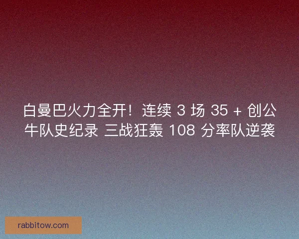 白曼巴火力全开！连续 3 场 35 + 创公牛队史纪录 三战狂轰 108 分率队逆袭