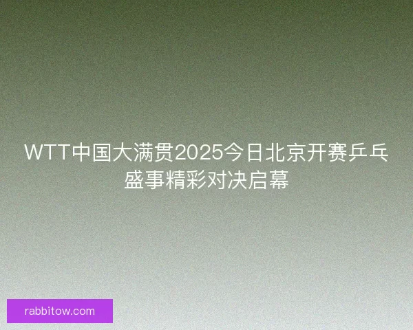 WTT中国大满贯2025今日北京开赛乒乓盛事精彩对决启幕