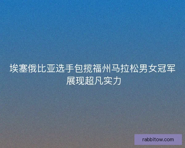 埃塞俄比亚选手包揽福州马拉松男女冠军 展现超凡实力