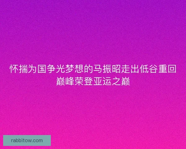 怀揣为国争光梦想的马振昭走出低谷重回巅峰荣登亚运之巅